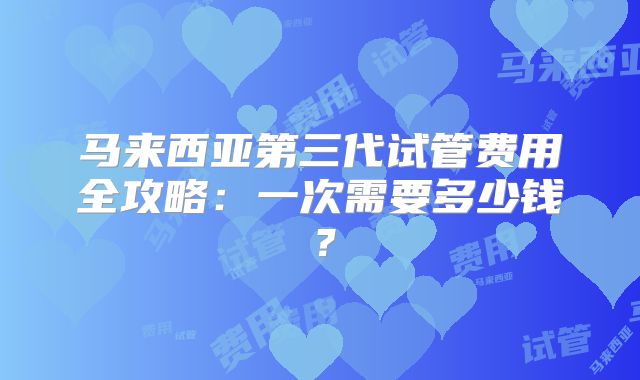 马来西亚第三代试管费用全攻略：一次需要多少钱？