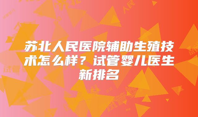 苏北人民医院辅助生殖技术怎么样？试管婴儿医生新排名