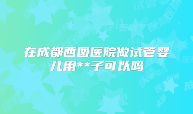在成都西囡医院做试管婴儿用**子可以吗
