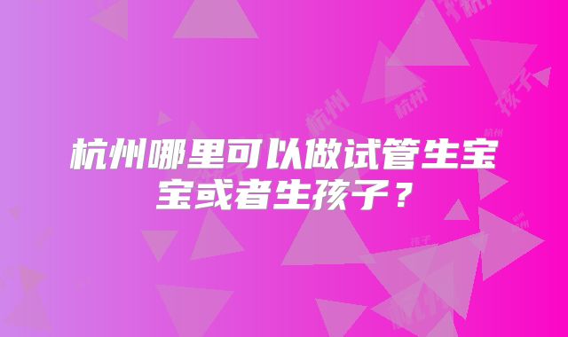 杭州哪里可以做试管生宝宝或者生孩子?