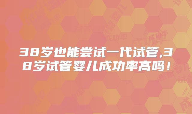 38岁也能尝试一代试管,38岁试管婴儿成功率高吗！