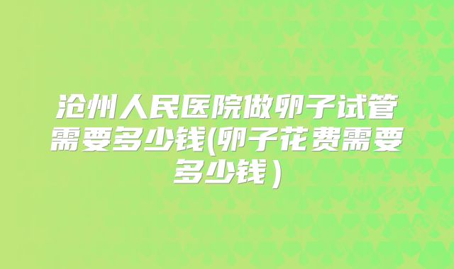 沧州人民医院做卵子试管需要多少钱(卵子花费需要多少钱)