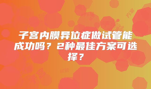 子宫内膜异位症做试管能成功吗?2种最佳方案可选择?