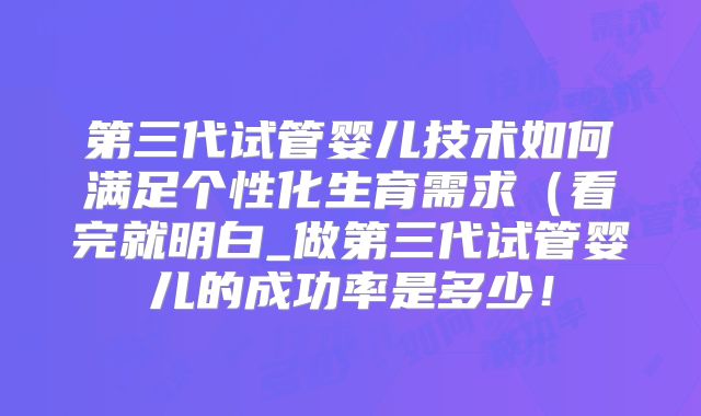 第三代试管婴儿技术如何满足个性化生育需求(看完就明白_做第三代试管婴儿的成功率是多少!