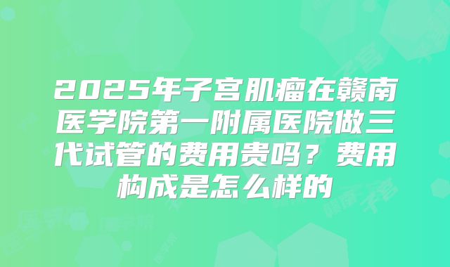 2025年子宫肌瘤在赣南医学院第一附属医院做三代试管的费用贵吗?费用构成是怎么样的
