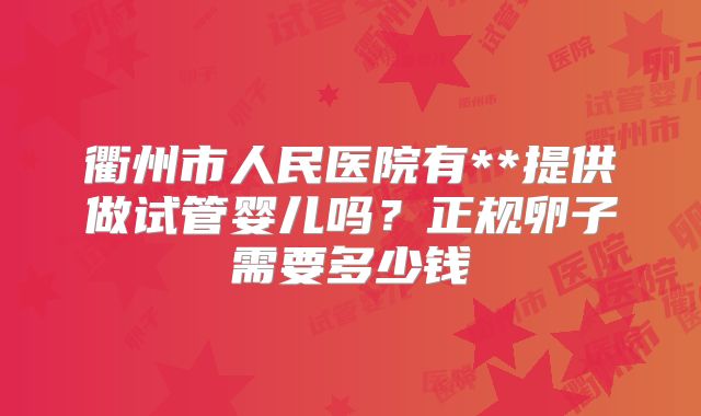 衢州市人民医院有**提供做试管婴儿吗？正规卵子需要多少钱