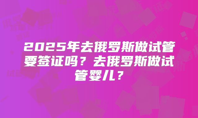 2025年去俄罗斯做试管要签证吗？去俄罗斯做试管婴儿？
