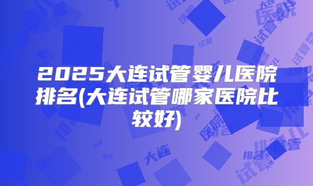 2025大连试管婴儿医院排名(大连试管哪家医院比较好)