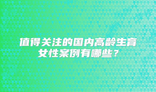 值得关注的国内高龄生育女性案例有哪些？