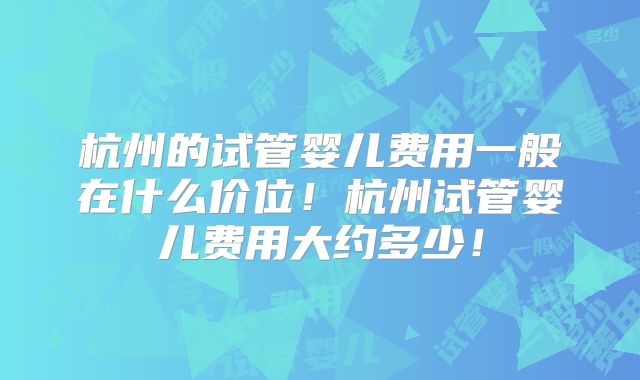 杭州的试管婴儿费用一般在什么价位!杭州试管婴儿费用大约多少!