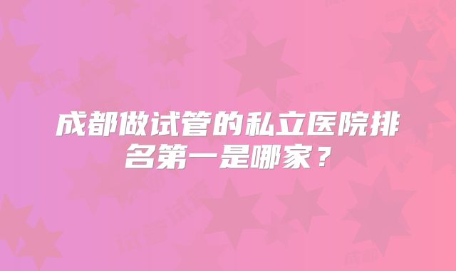 成都做试管的私立医院排名第一是哪家?