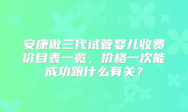 安康做三代试管婴儿收费价目表一览，价格一次能成功跟什么有关？
