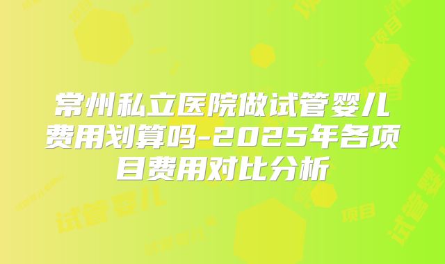 常州私立医院做试管婴儿费用划算吗-2025年各项目费用对比分析