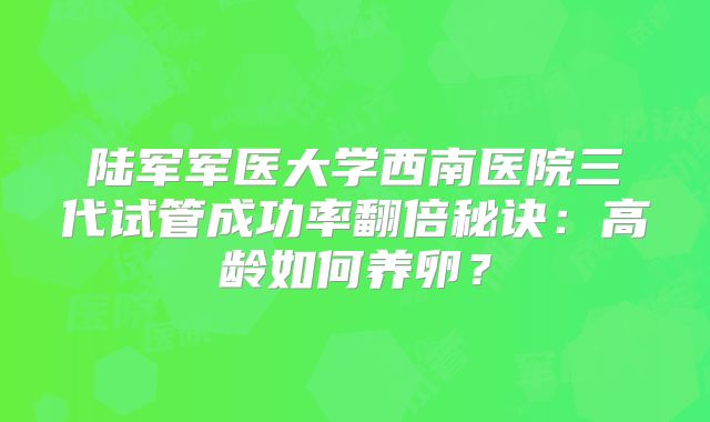 陆军军医大学西南医院三代试管成功率翻倍秘诀：高龄如何养卵？