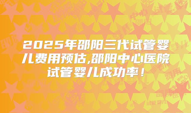 2025年邵阳三代试管婴儿费用预估,邵阳中心医院试管婴儿成功率！