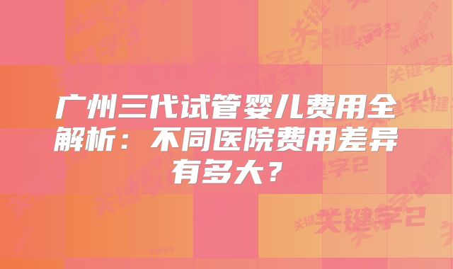 广州三代试管婴儿费用全解析：不同医院费用差异有多大？