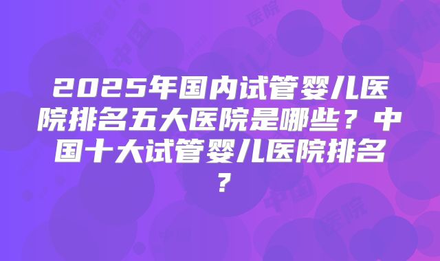 2025年国内试管婴儿医院排名五大医院是哪些？中国十大试管婴儿医院排名？