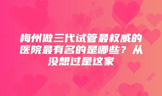 梅州做三代试管最权威的医院最有名的是哪些?从没想过是这家