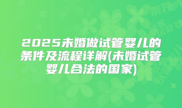 2025未婚做试管婴儿的条件及流程详解(未婚试管婴儿合法的国家)