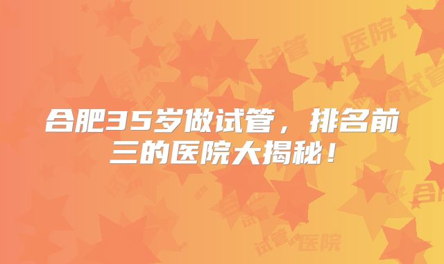 合肥35岁做试管，排名前三的医院大揭秘！