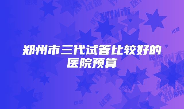 郑州市三代试管比较好的医院预算