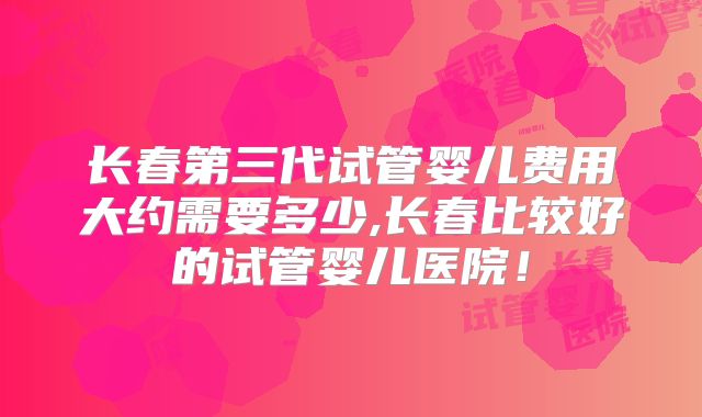 长春第三代试管婴儿费用大约需要多少,长春比较好的试管婴儿医院！