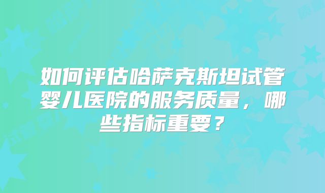 如何评估哈萨克斯坦试管婴儿医院的服务质量，哪些指标重要？