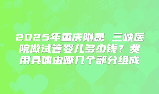 2025年重庆附属 三峡医院做试管婴儿多少钱?费用具体由哪几个部分组成