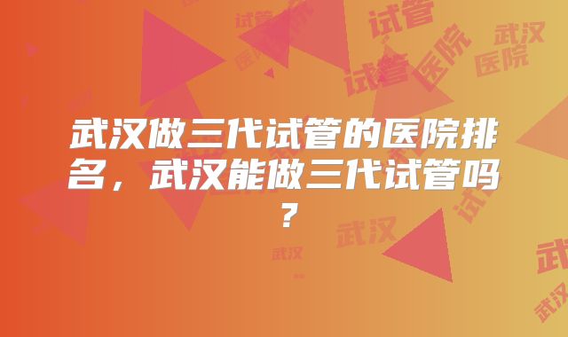 武汉做三代试管的医院排名，武汉能做三代试管吗？