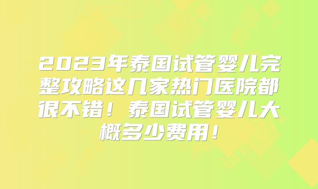 2023年泰国试管婴儿完整攻略这几家热门医院都很不错！泰国试管婴儿大概多少费用！