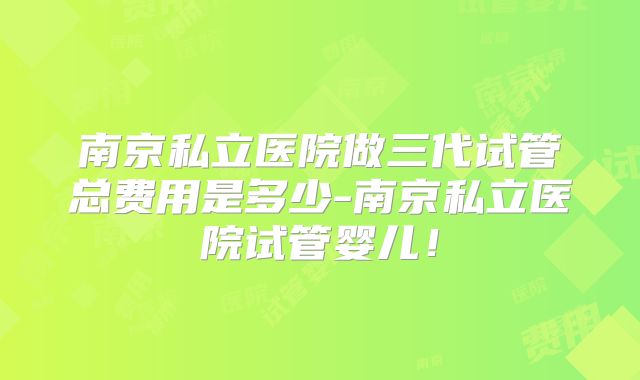 南京私立医院做三代试管总费用是多少-南京私立医院试管婴儿!
