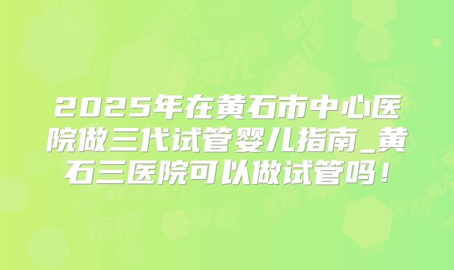 2025年在黄石市中心医院做三代试管婴儿指南_黄石三医院可以做试管吗!