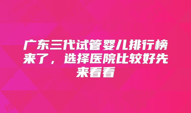 广东三代试管婴儿排行榜来了，选择医院比较好先来看看