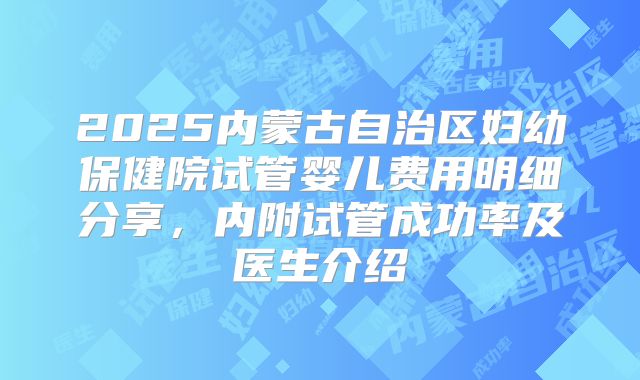 2025内蒙古自治区妇幼保健院试管婴儿费用明细分享，内附试管成功率及医生介绍