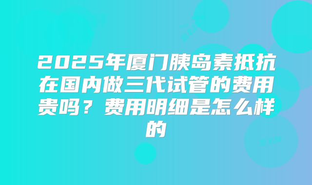 2025年厦门胰岛素抵抗在国内做三代试管的费用贵吗？费用明细是怎么样的