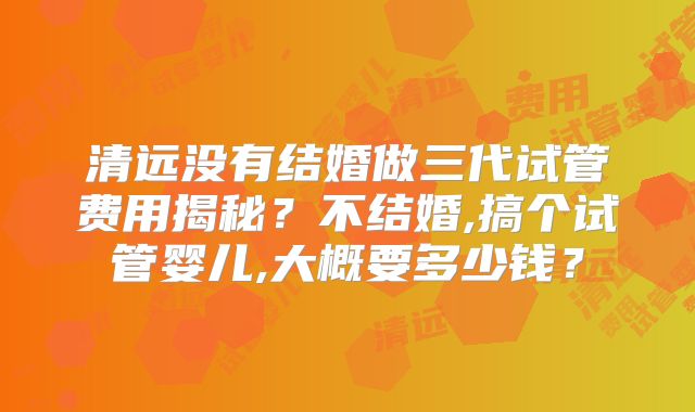 清远没有结婚做三代试管费用揭秘？不结婚,搞个试管婴儿,大概要多少钱？