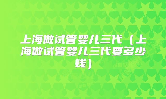 上海做试管婴儿三代(上海做试管婴儿三代要多少钱)