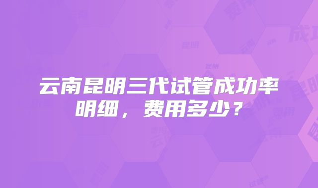 云南昆明三代试管成功率明细,费用多少?