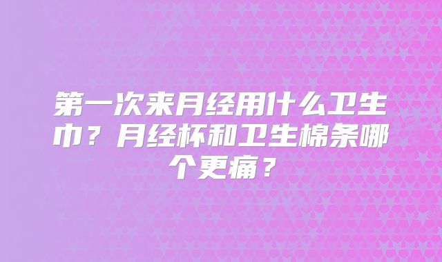 第一次来月经用什么卫生巾?月经杯和卫生棉条哪个更痛?