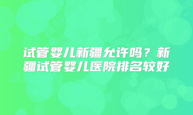 试管婴儿新疆允许吗？新疆试管婴儿医院排名较好