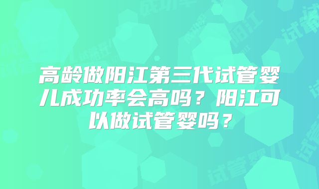 高龄做阳江第三代试管婴儿成功率会高吗？阳江可以做试管婴吗？