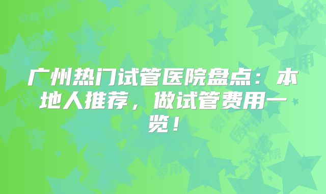 广州热门试管医院盘点：本地人推荐，做试管费用一览！
