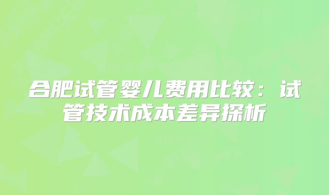 合肥试管婴儿费用比较:试管技术成本差异探析