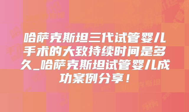 哈萨克斯坦三代试管婴儿手术的大致持续时间是多久_哈萨克斯坦试管婴儿成功案例分享！