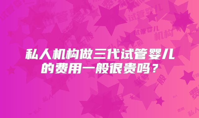 私人机构做三代试管婴儿的费用一般很贵吗？