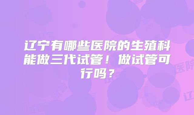 辽宁有哪些医院的生殖科能做三代试管！做试管可行吗？