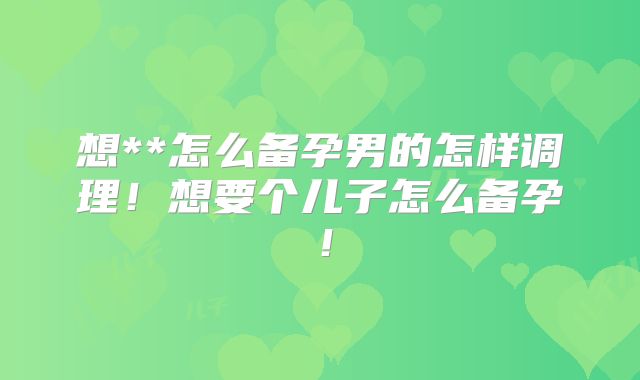 想**怎么备孕男的怎样调理!想要个儿子怎么备孕!