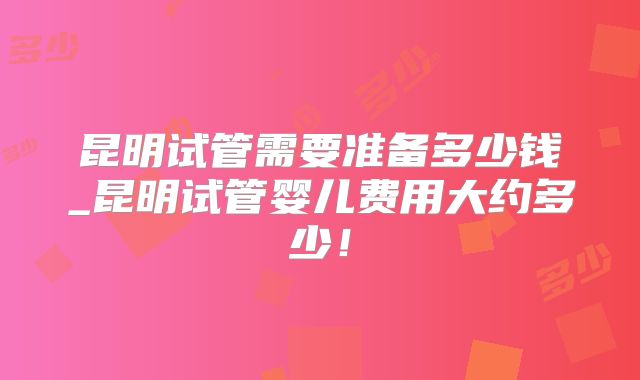 昆明试管需要准备多少钱_昆明试管婴儿费用大约多少！
