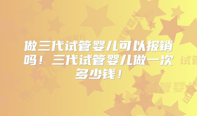 做三代试管婴儿可以报销吗！三代试管婴儿做一次多少钱！