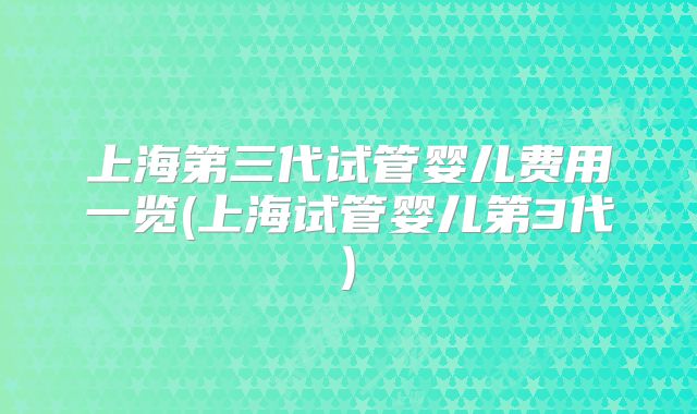 上海第三代试管婴儿费用一览(上海试管婴儿第3代)